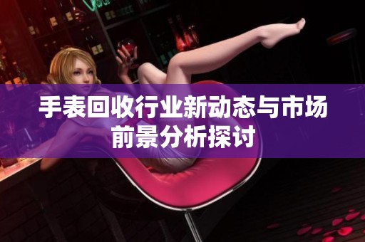 手表回收行业新动态与市场前景分析探讨