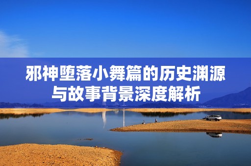 邪神堕落小舞篇的历史渊源与故事背景深度解析
