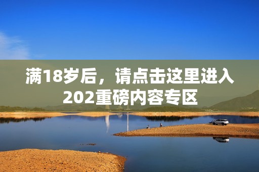 满18岁后，请点击这里进入202重磅内容专区