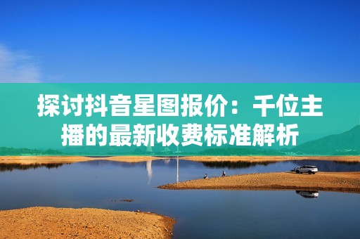 探讨抖音星图报价：千位主播的最新收费标准解析