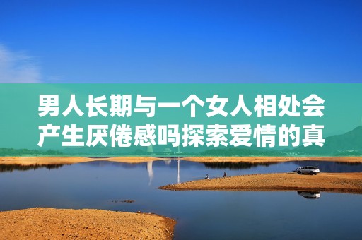 男人长期与一个女人相处会产生厌倦感吗探索爱情的真谛