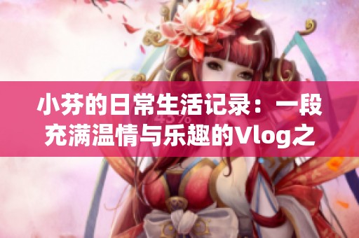 小芬的日常生活记录：一段充满温情与乐趣的Vlog之旅