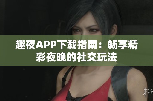 趣夜APP下载指南：畅享精彩夜晚的社交玩法