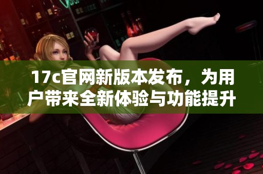 17c官网新版本发布，为用户带来全新体验与功能提升