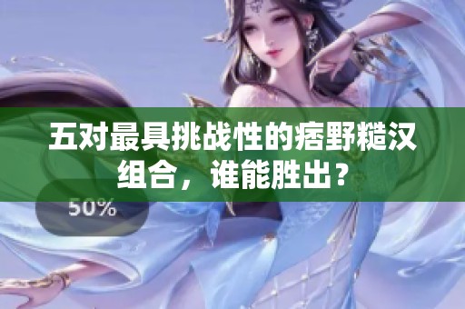 五对最具挑战性的痞野糙汉组合，谁能胜出？