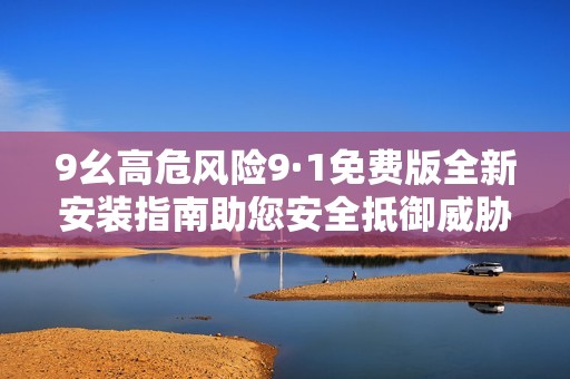 9幺高危风险9·1免费版全新安装指南助您安全抵御威胁
