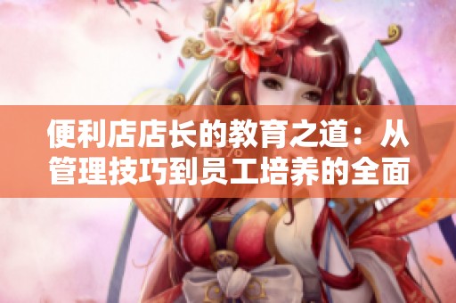 便利店店长的教育之道：从管理技巧到员工培养的全面探讨