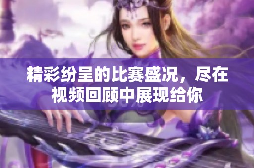 精彩纷呈的比赛盛况，尽在视频回顾中展现给你