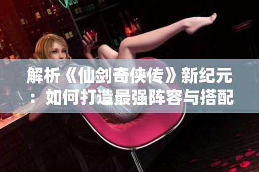 解析《仙剑奇侠传》新纪元：如何打造最强阵容与搭配策略分享