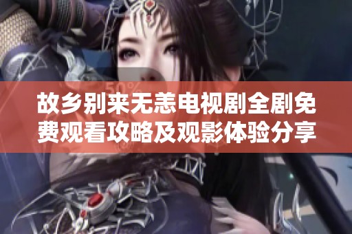 故乡别来无恙电视剧全剧免费观看攻略及观影体验分享