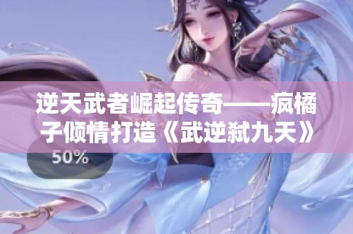 逆天武者崛起传奇——疯橘子倾情打造《武逆弑九天》最新章节解析