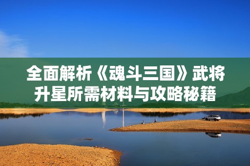 全面解析《魂斗三国》武将升星所需材料与攻略秘籍