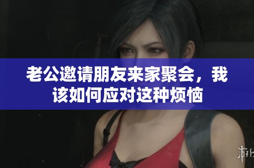 老公邀请朋友来家聚会，我该如何应对这种烦恼
