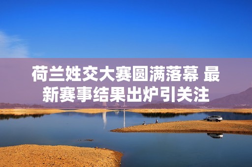 荷兰姓交大赛圆满落幕 最新赛事结果出炉引关注