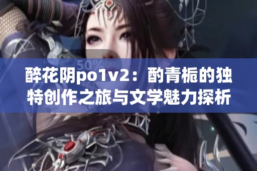 醉花阴po1v2：酌青栀的独特创作之旅与文学魅力探析