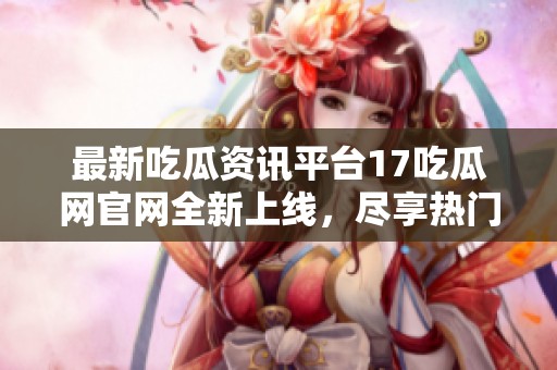 最新吃瓜资讯平台17吃瓜网官网全新上线，尽享热门话题