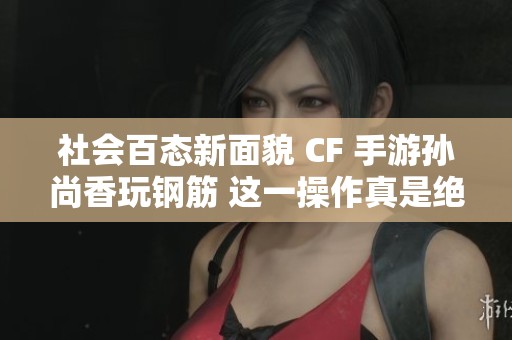 社会百态新面貌 CF 手游孙尚香玩钢筋 这一操作真是绝了