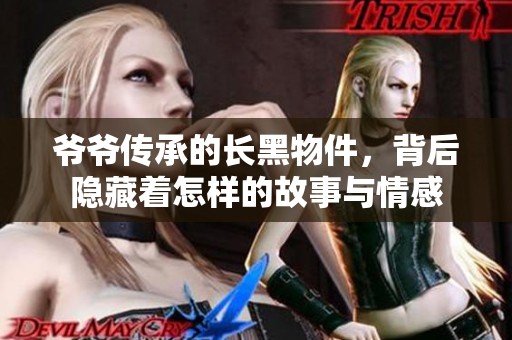 爷爷传承的长黑物件，背后隐藏着怎样的故事与情感