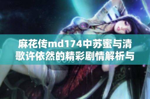 麻花传md174中苏蜜与清歌许依然的精彩剧情解析与解读