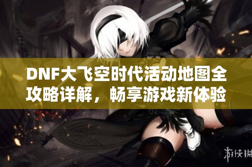 DNF大飞空时代活动地图全攻略详解，畅享游戏新体验