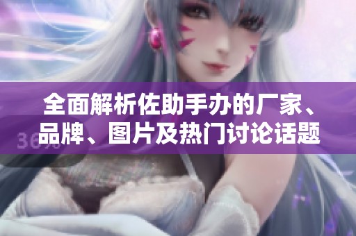 全面解析佐助手办的厂家、品牌、图片及热门讨论话题