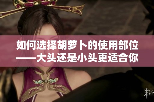 如何选择胡萝卜的使用部位——大头还是小头更适合你？