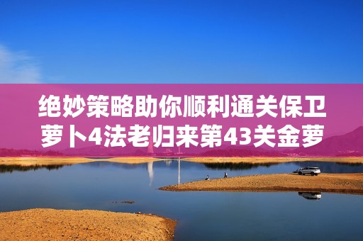 绝妙策略助你顺利通关保卫萝卜4法老归来第43关金萝卜挑战