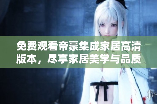 免费观看帝豪集成家居高清版本，尽享家居美学与品质生活