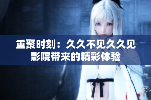 重聚时刻：久久不见久久见影院带来的精彩体验
