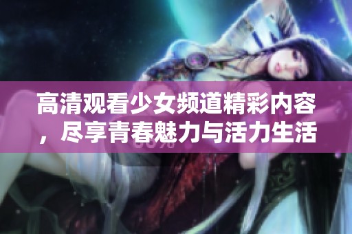 高清观看少女频道精彩内容，尽享青春魅力与活力生活
