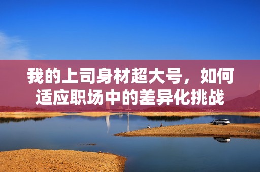 我的上司身材超大号，如何适应职场中的差异化挑战