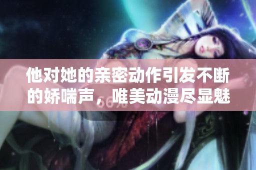 他对她的亲密动作引发不断的娇喘声，唯美动漫尽显魅力