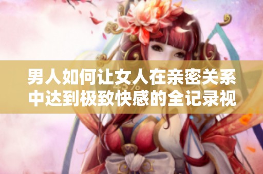 男人如何让女人在亲密关系中达到极致快感的全记录视频