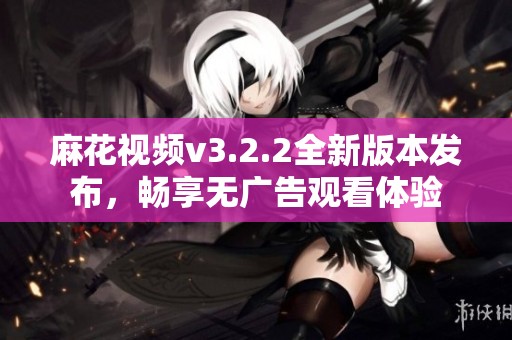 麻花视频v3.2.2全新版本发布，畅享无广告观看体验