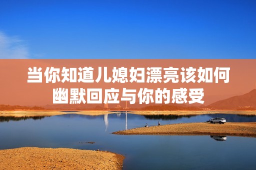 当你知道儿媳妇漂亮该如何幽默回应与你的感受