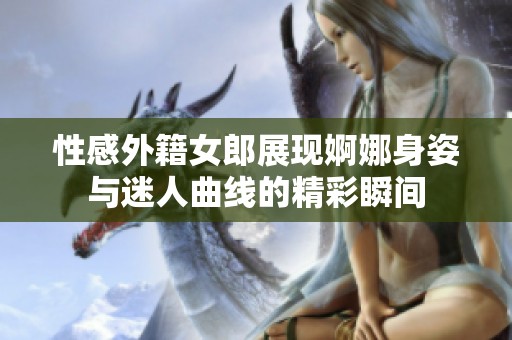 性感外籍女郎展现婀娜身姿与迷人曲线的精彩瞬间