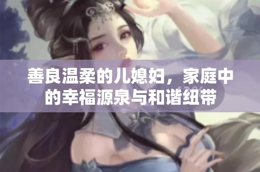 善良温柔的儿媳妇，家庭中的幸福源泉与和谐纽带