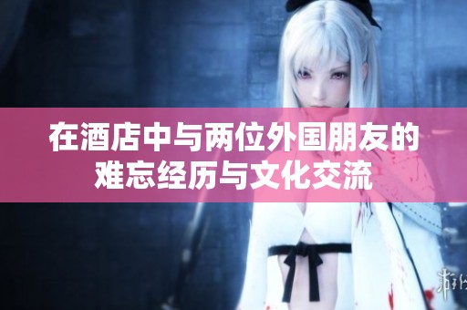 在酒店中与两位外国朋友的难忘经历与文化交流