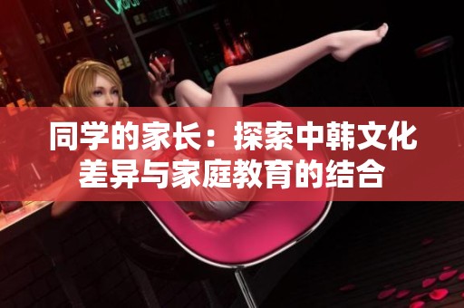 同学的家长：探索中韩文化差异与家庭教育的结合