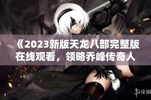 《2023新版天龙八部完整版在线观看，领略乔峰传奇人生》