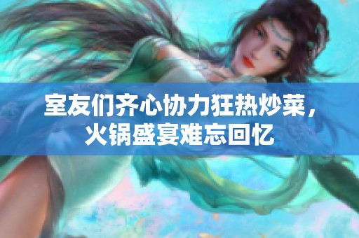 室友们齐心协力狂热炒菜，火锅盛宴难忘回忆