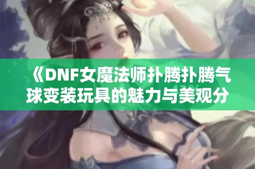 《DNF女魔法师扑腾扑腾气球变装玩具的魅力与美观分析》