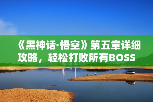 《黑神话·悟空》第五章详细攻略，轻松打败所有BOSS的秘诀分享