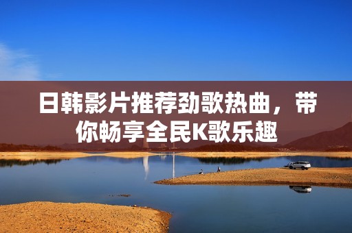 日韩影片推荐劲歌热曲，带你畅享全民K歌乐趣