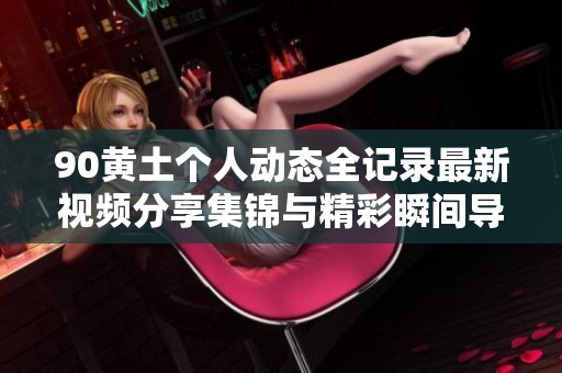 90黄土个人动态全记录最新视频分享集锦与精彩瞬间导览