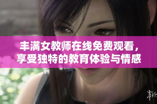 丰满女教师在线免费观看，享受独特的教育体验与情感互动