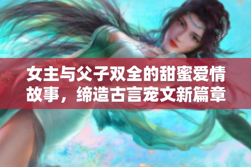 女主与父子双全的甜蜜爱情故事，缔造古言宠文新篇章
