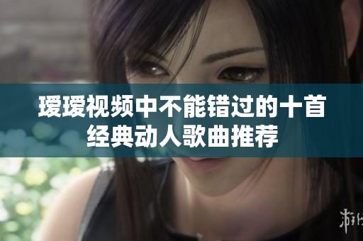 瑷瑷视频中不能错过的十首经典动人歌曲推荐