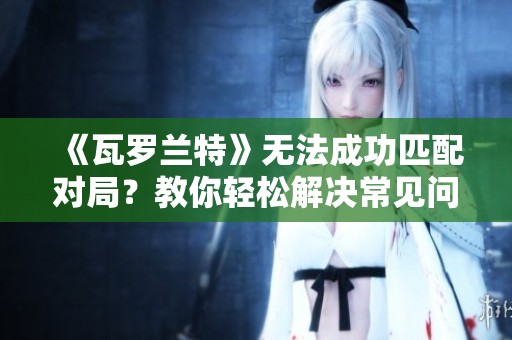 《瓦罗兰特》无法成功匹配对局？教你轻松解决常见问题秘诀
