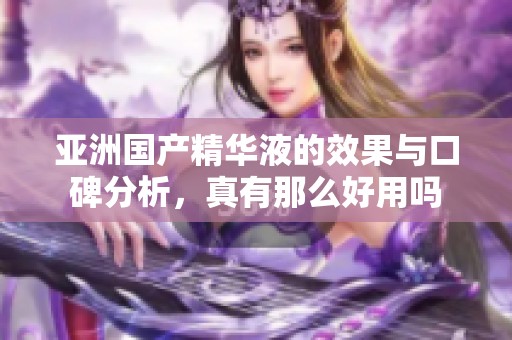 亚洲国产精华液的效果与口碑分析，真有那么好用吗